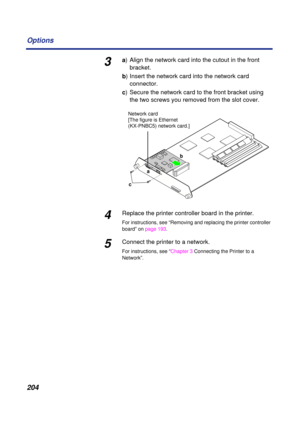 Page 204204 Options
3a) Align the network card into the cutout in the front 
bracket.
b) Insert the network card into the network card 
connector.
c) Secure the network card to the front bracket using 
the two screws you removed from the slot cover.
4Replace the printer controller board in the printer.
For instructions, see “Removing and replacing the printer controller 
board” on page 193.
5Connect the printer to a network.
For instructions, see “Chapter 3 Connecting the Printer to a 
Network”.
cab Network card...