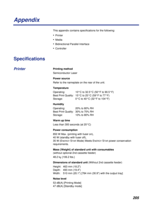 Page 205205
Appendix
This appendix contains specifications for the following:
•Printer 
•Media
•Bidirectional Parallel Interface
•Controller 
Specifications
Printing method
Semiconductor Laser
Power source
Refer to the nameplate on the rear of the unit.
Temperature
Operating:  10°C to 32.5°C (50°F to 90.5°F) 
Best Print Quality:  15°C to 25°C (59°F to 77°F) 
Storage:  0°C to 40°C (32°F to 104°F)
Humidity
Operating:  20% to 80% RH 
Best Print Quality:  30% to 70% RH 
Storage:  10% to 80% RH
Warm up time
Less than...