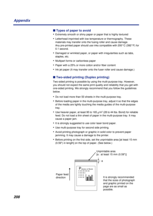 Page 208208 Appendix
n Types of paper to avoid
•
Extremely smooth or shiny paper or paper that is highly textured
•Letterhead imprinted with low temperature or thermography. These 
materials may transfer onto the fusing roller and cause damage. 
Any pre-printed paper should use inks compatible with 200°C (392°F) for 
0.1 second.
•Damaged or wrinkled paper, or paper with irregularities such as tabs, 
staples, etc.
•Multipart forms or carbonless paper
•Paper with a 25% or more cotton and/or fiber content
•Ink jet...