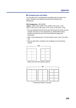 Page 209209 Appendix
n Transparencies and labels
You may also print on transparencies and labels that are made for the 
printer. Panasonic has tested and found that the following work 
satisfactorily:
OHP transparency:3M CG3700
Labels:AVERY 5163, AVERY 5164, AVERY 5165, Avery L7163, 
Avery L7165, Avery L7166, Avery L7167, Avery L7168, Avery L7169
•Re-using transparencies that have been fed through the printer once (for 
example, after jams or if the transparency is ejected without being 
printed) can reduce the...