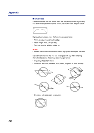 Page 210210 Appendix
n Envelopes
It is recommended that you print in black text only and purchase high quality 
#10 laser envelopes with diagonal seams, as shown in the diagram below:
High quality envelopes have the following characteristics:
•A thin, sharply creased leading edge
•Paper weight of 90 g/m 2 (24 lbs.)
•Flat, free of curls, wrinkles, nicks, etc.
NOTE:
•Wrinkle may occur in some case, even if high quality envelopes are used.
It is not recommended that you use envelopes with any of the following...