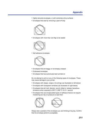 Page 211211 Appendix
•Highly textured envelopes, or with extremely shiny surfaces
•Envelopes that seal by removing a peel-off strip
•Envelopes with more than one flap to be sealed
•Self-adhesive envelopes
•Envelopes that are baggy or not sharply creased
•Embossed envelopes
•Envelopes that have previously been printed on
Do not attempt to print on any of the following types of envelopes. These 
may cause damage to your printer.
•Envelopes with clasps, snaps or tie strings (as illustrated on left below)
•Envelopes...