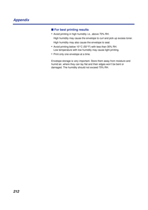 Page 212212 Appendix
n For best printing results
•
Avoid printing in high humidity i.e., above 70% RH.
 High humidity may cause the envelope to curl and pick up excess toner.
 High humidity may also cause the envelope to seal.
•Avoid printing below 10°C (50°F) with less than 30% RH. 
Low temperature with low humidity may cause light printing.
•Print only one envelope at a time.
Envelope storage is very important. Store them away from moisture and 
humid air, where they can lay flat and their edges won’t be bent...