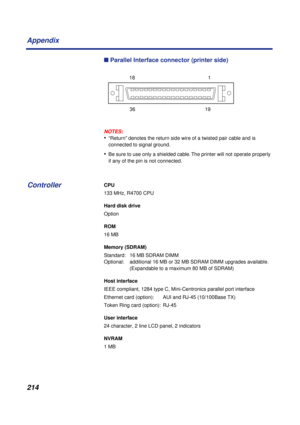 Page 214214 Appendix
n Parallel Interface connector (printer side)
NOTES:
•“Return” denotes the return side wire of a twisted pair cable and is 
connected to signal ground.
•Be sure to use only a shielded cable. The printer will not operate properly 
if any of the pin is not connected.
CPU
133 MHz, R4700 CPU
Hard disk drive
Option 
ROM
16 MB
Memory (SDRAM)
Standard:  16 MB SDRAM DIMM
Optional:  additional 16 MB or 32 MB SDRAM DIMM upgrades available.
(Expandable to a maximum 80 MB of SDRAM)
Host interface
IEEE...