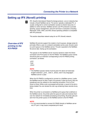 Page 6161 Connecting the Printer to a Network
Setting up IPX (Novell) printing
IPX, Novell’s Internetwork Packet Exchange protocol, runs on networks that 
include a Novell NetWare server. The server, typically a dedicated PC, is 
usually conﬁgured to control workstation access to shared resources. In 
addition to other services, NetWare servers use IPX protocols to provide 
spooling, queue management, and print services to computers (including 
Macintosh, DOS, UNIX, and VAX) whose operating software is...