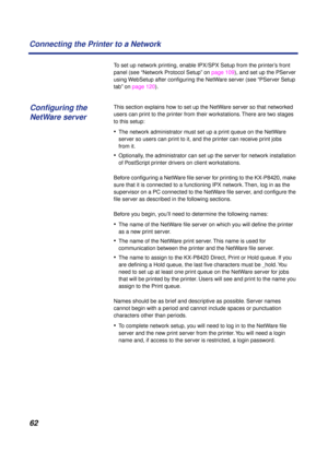 Page 6262 Connecting the Printer to a Network
To set up network printing, enable IPX/SPX Setup from the printer’s front 
panel (see “Network Protocol Setup” on page 109), and set up the PServer 
using WebSetup after conﬁguring the NetWare server (see “PServer Setup 
tab” on page 120). 
This section explains how to set up the NetWare server so that networked 
users can print to the printer from their workstations. There are two stages 
to this setup:
•The network administrator must set up a print queue on the...