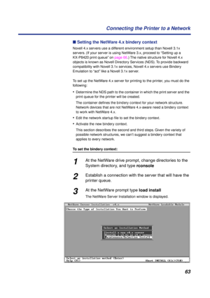 Page 6363 Connecting the Printer to a Network
n Setting the NetWare 4.x bindery context
Novell 4.x servers use a different environment setup than Novell 3.1x 
servers. (If your server is using NetWare 3.x, proceed to “Setting up a 
KX-P8420 print queue” on page 66.) The native structure for Novell 4.x 
objects is known as Novell Directory Services (NDS). To provide backward 
compatibility with Novell 3.1x services, Novell 4.x servers use Bindery 
Emulation to “act” like a Novell 3.1x server.
To set up the...