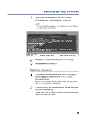 Page 6565 Connecting the Printer to a Network
7Type a new line anywhere in the ﬁle as follows:
set Bindery Context = (Enter your bindery context here)
NOTE:
•To the right of the equals sign, type the bindery context obtained 
from the system administrator.
8Press Esc to close the window, and save changes.
9Proceed to the next section.
To activate the bindery context:
1If you cannot reboot the NetWare server at this point, 
type the set command manually at the server’s 
command prompt.
Use the same command that...