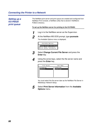 Page 6666 Connecting the Printer to a Network
The NetWare print server and print queue are created and conﬁgured from 
NetWare Print Console, a NetWare utility that is stored in NetWare’s 
PUBLIC directory.
To set up the NetWare server for printing to the KX-P8420:
1Log in to the NetWare server as the Supervisor.
2At the NetWare MS-DOS prompt, type pconsole
The Available Options menu is displayed.
3Select Change Current File Server and press the 
Enter key.
4Using the arrow keys, select the ﬁle server name and...