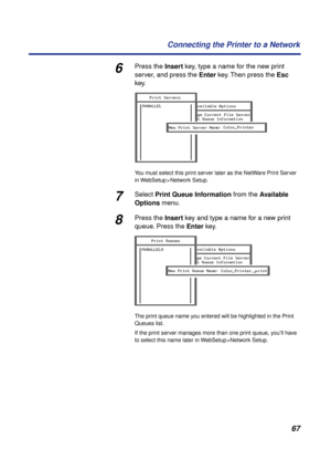 Page 6767 Connecting the Printer to a Network
6Press the Insert key, type a name for the new print 
server, and press the Enter key. Then press the Esc 
key.
You must select this print server later as the NetWare Print Server 
in WebSetup > Network Setup.
7Select Print Queue Information from the Available 
Options menu.
8Press the Insert key and type a name for a new print 
queue. Press the Enter key.
The print queue name you entered will be highlighted in the Print 
Queues list.
If the print server manages...