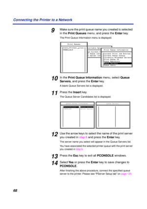 Page 6868 Connecting the Printer to a Network
9Make sure the print queue name you created is selected 
in the Print Queues menu, and press the Enter key. 
The Print Queue Information menu is displayed.
10In the Print Queue Information menu, select Queue 
Servers, and press the Enter key.
A blank Queue Servers list is displayed.
11Press the Insert key.
The Queue Server Candidates list is displayed.
12Use the arrow keys to select the name of the print server 
you created in step 6 and press the Enter key.
The...