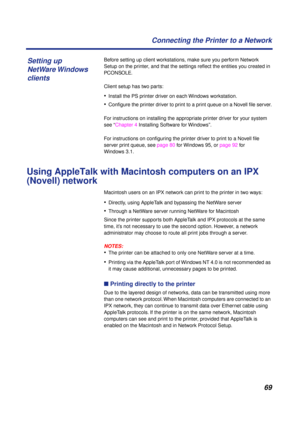 Page 69 
69 Connecting the Printer to a Network 
Before setting up client workstations, make sure you perform Network 
Setup on the printer, and that the settings reﬂect the entities you created in   
PCONSOLE  
.
Client setup has two parts: 
• 
Install the PS printer driver on each Windows workstation. 
• 
Conﬁgure the printer driver to print to a print queue on a Novell ﬁle server.
For instructions on installing the appropriate printer driver for your system 
see “Chapter 4 Installing Software for Windows”....
