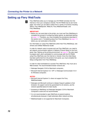 Page 7070 Connecting the Printer to a Network
Setting up Fiery WebTools
Fiery WebTools allow you to manage your KX-P8420 remotely from the 
Internet or from your company’s intranet. The KX-P8420 has its own home 
page, from which you are able to select from a variety of functions including 
Status, Fiery WebSpooler, WebLink, Fiery WebDownloader, and 
Fiery WebSetup.
IMPORTANT:
•Before you can send jobs to the printer, you must use Fiery WebSetup to 
complete the process of conﬁguring Setup options, as described...