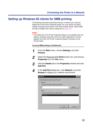 Page 7373 Connecting the Printer to a Network
Setting up Windows 95 clients for SMB printing
The following instructions describe printing to a network port using the 
Details tab of the Printer Properties dialog. You must specify the option 
settings including Server Name in the Service Setup screen, before SMB 
printing is enabled. See “Service Setup tab” on page 125.
NOTE:
•The Details tab of the Printer Properties dialog is not available when the 
dialog is accessed using File > Print from within...