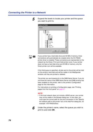 Page 7474 Connecting the Printer to a Network
5Expand the levels to locate your printer and the queue 
you want to print to.
If your printer has a hard disk drive and 32 MB of memory, three 
connections will automatically be created when the KX-P8420 
printer driver is installed. These connections are represented on the 
network by the Direct, Print and Hold printer icons. If your printer 
does not have a hard disk drive and 32 MB of memory, only the 
Direct printer icon will be available.
If the Hold queue is...