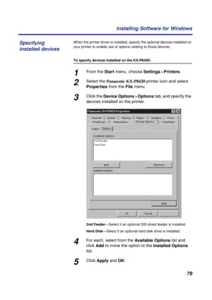 Page 7979 Installing Software for Windows
When the printer driver is installed, specify the optional devices installed on 
your printer to enable use of options relating to those devices.
To specify devices installed on the KX-P8420:
1From the Start menu, choose Settings>Printers.
2Select the Panasonic KX-P8420 printer icon and select 
Properties from the File menu.
3Click the Device Options>Options tab, and specify the 
devices installed on the printer.
2nd Feeder—Select if an optional 500 sheet feeder is...