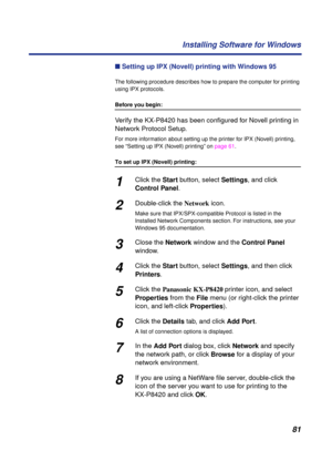 Page 8181 Installing Software for Windows
n Setting up IPX (Novell) printing with Windows 95
The following procedure describes how to prepare the computer for printing 
using IPX protocols.
Before you begin:
Verify the KX-P8420 has been conﬁgured for Novell printing in 
Network Protocol Setup.
For more information about setting up the printer for IPX (Novell) printing, 
see “Setting up IPX (Novell) printing” on page 61.
To set up IPX (Novell) printing:
1Click the Start button, select Settings, and click...