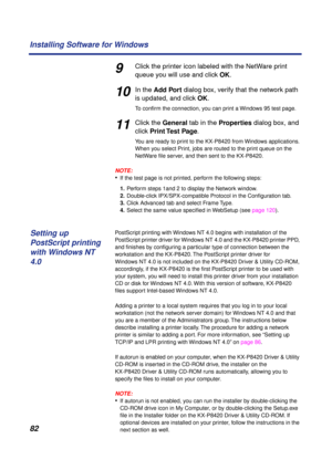 Page 8282 Installing Software for Windows
9Click the printer icon labeled with the NetWare print 
queue you will use and click OK.
10In the Add Port dialog box, verify that the network path 
is updated, and click OK.
To conﬁrm the connection, you can print a Windows 95 test page.
11Click the General tab in the Properties dialog box, and 
click Print Test  Page.
You are ready to print to the KX-P8420 from Windows applications. 
When you select Print, jobs are routed to the print queue on the 
NetWare ﬁle server,...