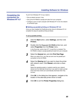Page 8585 Installing Software for Windows
To print from Windows NT 4.0 you need to:
•Set up network servers, if any.
•Set up the KX-P8420 to accept print jobs from your computer.
•Conﬁgure a port on each computer with Windows NT 4.0 for the network 
or connection type.
n Setting up parallel printing on Windows NT 4.0
Once you have installed the PostScript printer driver for Windows NT 4.0 
complete the setup for parallel printing as follows:
To set up parallel printing:
1Click the Start button, select Settings,...