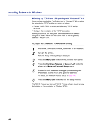 Page 8686 Installing Software for Windows
n Setting up TCP/IP and LPR printing with Windows NT 4.0
Once you have installed the PostScript driver for Windows NT 4.0 complete 
the setup for the TCP/IP and lpr connection as follows:
•Prepare the KX-P8420 to accept print jobs using TCP/IP and lpr 
protocols.
•Conﬁgure the workstation for the TCP/IP connection.
Before you continue, ask the system administrator for the IP address 
assigned to the KX-P8420 and the subnet mask as well as gateway 
address, if they are...