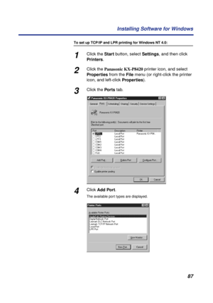 Page 8787 Installing Software for Windows
To set up TCP/IP and LPR printing for Windows NT 4.0:
1Click the Start button, select Settings, and then click 
Printers.
2Click the Panasonic KX-P8420 printer icon, and select 
Properties from the File menu (or right-click the printer 
icon, and left-click Properties).
3Click the Por ts tab.
4Click Add Port.
The available port types are displayed. 