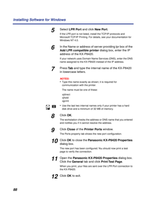 Page 8888 Installing Software for Windows
5Select LPR Port and click New Port.
If the LPR port is not listed, install the TCP/IP protocols and 
Microsoft TCP/IP Printing. For details, see
 your documentation for 
Windows NT 4.0.
6In the Name or address of server providing lpr box of the 
Add LPR compatible printer dialog box, enter the IP 
address of the KX-P8420. 
If your network uses Domain Name Services (DNS), enter the DNS 
name assigned to the KX-P8420 instead of the IP address.
7Press Ta b and type the...