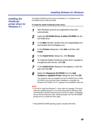 Page 8989 Installing Software for Windows
The Adobe PostScript printer driver for Windows 3.1 is included on the 
KX-P8420 Driver & Utility CD-ROM.
To install the Adobe PostScript printer driver:
1Start Windows and exit any applications that start 
automatically.
2Insert the KX-P8420 Driver & Utility CD-ROM into the 
CD-ROM drive.
3In the Main window, double-click the Control Panel icon 
and double-click the Printers icon.
4In the Printers dialog box, click Add, and then click 
Install.
5In the Install Driver...