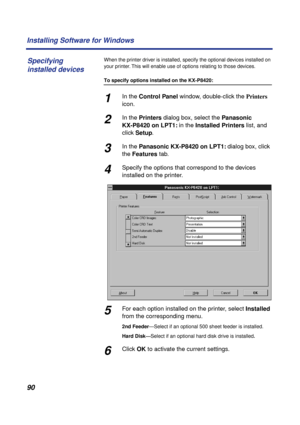 Page 9090 Installing Software for Windows
When the printer driver is installed, specify the optional devices installed on 
your printer. This will enable use of options relating to those devices.
To specify options installed on the KX-P8420:
1In the Control Panel window, double-click the Printers 
icon.
2In the Printers dialog box, select the Panasonic 
KX-P8420 on LPT1: in the Installed Printers list, and 
click Setup.
3In the Panasonic KX-P8420 on LPT1: dialog box, click 
the Features tab.
4Specify the...