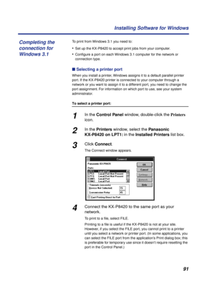 Page 9191 Installing Software for Windows
To print from Windows 3.1 you need to:
•Set up the KX-P8420 to accept print jobs from your computer.
•Conﬁgure a port on each Windows 3.1 computer for the network or 
connection type.
n Selecting a printer port 
When you install a printer, Windows assigns it to a default parallel printer 
port. If the KX-P8420 printer is connected to your computer through a 
network or you want to assign it to a different port, you need to change the 
port assignment. For information on...