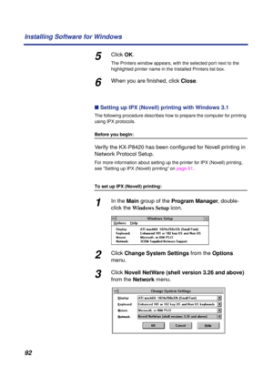 Page 9292 Installing Software for Windows
5Click OK.
The Printers window appears, with the selected port next to the 
highlighted printer name in the Installed Printers list box.
6When you are ﬁnished, click Close.
n Setting up IPX (Novell) printing with Windows 3.1
The following procedure describes how to prepare the computer for printing 
using IPX protocols.
Before you begin:
Verify the KX-P8420 has been conﬁgured for Novell printing in 
Network Protocol Setup.
For more information about setting up the...