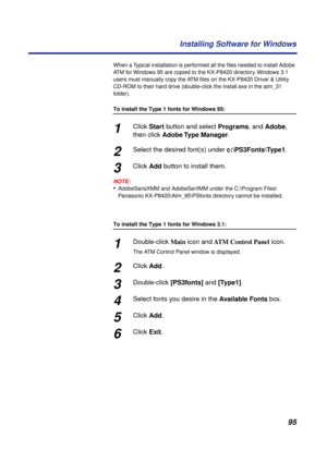 Page 9595 Installing Software for Windows
When a Typical installation is performed all the ﬁles needed to install Adobe 
ATM for Windows 95 are copied to the KX-P8420 directory. Windows 3.1 
users must manually copy the ATM ﬁles on the KX-P8420 Driver & Utility 
CD-ROM to their hard drive (double-click the install.exe in the atm_31 
folder).
To install the Type 1 fonts for Windows 95:
1Click Start button and select Programs, and Adobe, 
then click Adobe Type  Manager.
2Select the desired font(s) under...