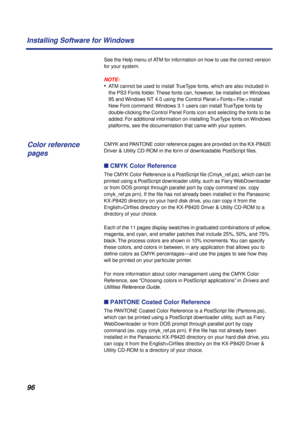 Page 9696 Installing Software for Windows
See the Help menu of ATM for information on how to use the correct version 
for your system.
NOTE:
•ATM cannot be used to install TrueType fonts, which are also included in 
the PS3 Fonts folder. These fonts can, however, be installed on Windows 
95 and Windows NT 4.0 using the Control Panel > Fonts > File > Install 
New Font command. Windows 3.1 users can install TrueType fonts by 
double-clicking the Control Panel Fonts icon and selecting the fonts to be 
added. For...