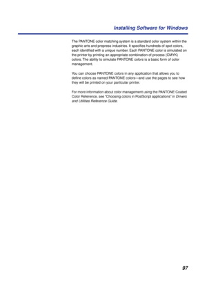 Page 9797 Installing Software for Windows
The PANTONE color matching system is a standard color system within the 
graphic arts and prepress industries. It speciﬁes hundreds of spot colors, 
each identiﬁed with a unique number. Each PANTONE color is simulated on 
the printer by printing an appropriate combination of process (CMYK) 
colors. The ability to simulate PANTONE colors is a basic form of color 
management. 
You can choose PANTONE colors in any application that allows you to 
deﬁne colors as named...