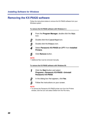 Page 9898 Installing Software for Windows
Removing the KX-P8420 software
Follow the instructions below to remove the KX-P8420 software from your 
Windows system:
To remove the KX-P8420 software with Windows 3.1:
1From the Program Manager, double-click the Main 
icon.
2Double-click the Control Panel icon.
3Double-click the Printers icon.
4Select Panasonic KX-P8420 on LPT1 from Installed 
Printers.
5Click Remove button.
NOTE:
•Additional ﬁles must be removed manually.
To remove the KX-P8420 software with Windows...