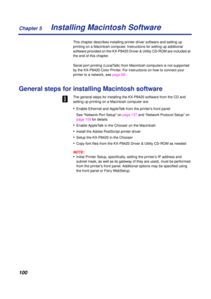 Page 100Chapter 5
100Installing Macintosh Software
This chapter describes installing printer driver software and setting up 
printing on a Macintosh computer. Instructions for setting up additional 
software provided on the KX-P8420 Driver & Utility CD-ROM are included at 
the end of this chapter.
Serial port printing (LocalTalk) from Macintosh computers is not supported 
by the KX-P8420 Color Printer. For instructions on how to connect your 
printer to a network, see page 69.
General steps for installing...
