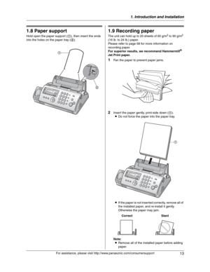 Page 131. Introduction and Installation
13
For assistance, please visit http://www.panasonic.com/consumersupport
1.8 Paper support
Hold open the paper support (1), then insert the ends 
into the holes on the paper tray (2).
1.9 Recording paper
The unit can hold up to 20 sheets of 60 g/m2 to 90 g/m2
(16 lb. to 24 lb.) paper.
Please refer to page 68 for more information on 
recording paper.
For superior results, we recommend Hammermill
®
Jet Print paper.
1Fan the paper to prevent paper jams.
2Insert the paper...