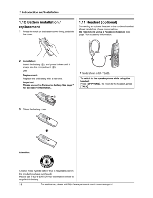 Page 141. Introduction and Installation
14
For assistance, please visit http://www.panasonic.com/consumersupport
1.10 Battery installation / 
replacement
1Press the notch on the battery cover firmly, and slide 
the cover.
2Installation:
Insert the battery (1), and press it down until it 
snaps into the compartment (2).
OR
Replacement:
Replace the old battery with a new one.
Important:
Please use only a Panasonic battery. See page 7 
for accessory information.
3Close the battery cover.
Attention:
A nickel metal...