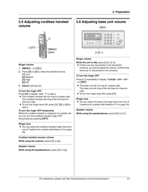 Page 172. Preparation
17
For assistance, please visit http://www.panasonic.com/consumersupport
Vol um e
2.5 Adjusting cordless handset 
volume
Ringer volume
1.{MENU}i{1}{1}
2.Press {0} to {3} to select the desired volume.
{1} Low
{2} Medium
{3} High
{0} Off
3.{Save} (soft key 1)
To turn the ringer OFF
Press {0} to display “Off ?” in step 2.
LThe cordless handset will not ring for outside calls.
The cordless handset will ring at the low level for 
intercom calls.
LTo turn the ringer back ON, press {1},{2} or {3}...