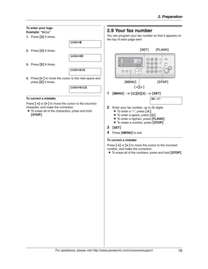 Page 192. Preparation
19
For assistance, please visit http://www.panasonic.com/consumersupport
To enter your logo
Example: “BILL”
1.Press {2} 5 times.
LOGO=|
B
2.Press {4} 6 times.
LOGO=B|
I
3.Press {5} 6 times.
LOGO=BI|
L
4.Press {>} to move the cursor to the next space and 
press {5} 6 times.
LOGO=BIL|
L
To correct a mistake
Press {} to move the cursor to the incorrect 
character, and make the correction.
LTo erase all of the characters, press and hold 
{STOP}.
2.9 Your fax number
You can program your fax...