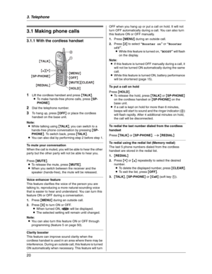 Page 203. Telephone
20
3 Telep hone Making  a nd Answering Calls
3.1 Making phone calls
3.1.1 With the cordless handset
1
Lift the cordless handset and press {TA L K}.
LTo make hands-free phone calls, press {SP-
PHONE}.
2Dial the telephone number.
3To hang up, press {OFF} or place the cordless 
handset on the base unit.
Note:
LWhile talking using {TA L K}, you can switch to a 
hands-free phone conversation by pressing {SP-
PHONE}. To switch back, press {TA L K}.
LYou can also dial by performing step 2 before...