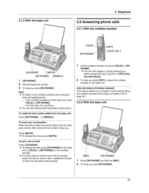 Page 213. Telephone
21
3.1.2 With the base unit
1
{SP-PHONE}
2Dial the telephone number.
3To hang up, press {SP-PHONE}.
Note:
LTo switch to the cordless handset while using the 
base unit speakerphone:
– If the cordless handset is off the base unit, press 
{TA L K} or {SP-PHONE}.
– If on the base unit, just lift up.
LYou can also dial by performing step 2 before step 1.
To redial the last number dialed from the base unit
Press {SP-PHONE}.i{REDIAL}
To mute your conversation
When the call is muted, you will be...