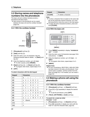 Page 223. Telephone
22
Automatic Dialing
3.3 Storing names and telephone 
numbers into the phonebook
The base unit and cordless handset provide a 
phonebook (50 items each).
LItems stored in the phonebook can be copied 
between the base unit and the cordless handset 
(page 24).
3.3.1 With the cordless handset
1
{Phonebook} (soft key 1)
2{Add} (soft key 1)
3Enter the name, up to 16 characters. See the 
following character table for details. i{Next} (soft 
key 1)
4Enter the telephone number, up to 32 digits.
LTo...