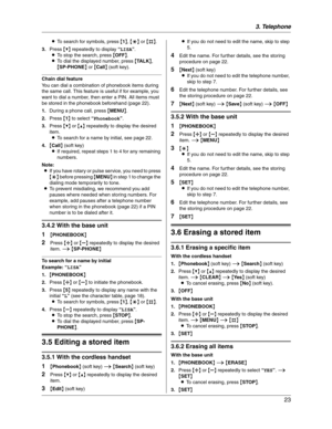 Page 233. Telephone
23
LTo search for symbols, press {1},{*} or {#}.
3.Press {V} repeatedly to display “LISA”.
LTo stop the search, press {OFF}.
LTo dial the displayed number, press {TA L K},
{SP-PHONE} or {Call} (soft key).
Chain dial feature
You can dial a combination of phonebook items during 
the same call. This feature is useful if for example, you 
want to dial a number, then enter a PIN. All items must 
be stored in the phonebook beforehand (page 22).
1.During a phone call, press {MENU}.
2.Press {1} to...