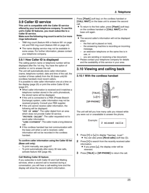 Page 253. Telephone
25
Caller ID
3.9 Caller ID service
This unit is compatible with the Caller ID service 
offered by your local telephone company. To use this 
unit’s Caller ID features, you must subscribe to a 
Caller ID service.
Make sure the following ring count is set to 2 or more 
rings beforehand.
– TAM ring count (feature #06 or feature 061 on page 
44) and FAX ring count (feature #06 on page 44)
LThe name display service may not be available in 
some areas. For further information, please contact 
your...