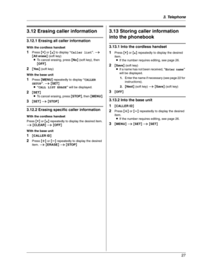 Page 273. Telephone
27
3.12 Erasing caller information
3.12.1 Erasing all caller information
With the cordless handset
1Press {V} or {^} to display “Caller list”.i
{All erase} (soft key)
LTo cancel erasing, press {No} (soft key), then 
{OFF}.
2{Ye s} (soft key)
With the base unit
1Press {MENU} repeatedly to display “CALLER 
SETUP”.i{SET}
L“CALL LIST ERASE” will be displayed.
2{SET}
LTo cancel erasing, press {STOP}, then {MENU}.
3{SET}i{STOP}
3.12.2 Erasing specific caller information
With the cordless handset...