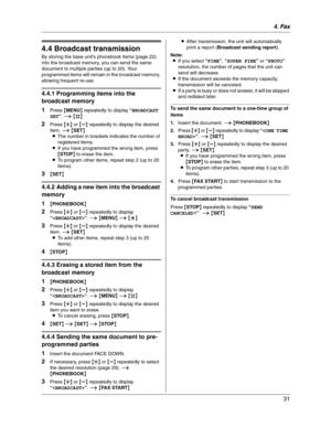 Page 314. Fax
31
4.4 Broadcast transmission
By storing the base unit’s phonebook items (page 22) 
into the broadcast memory, you can send the same 
document to multiple parties (up to 20). Your 
programmed items will remain in the broadcast memory, 
allowing frequent re-use.
4.4.1 Programming items into the 
broadcast memory
1
Press {MENU} repeatedly to display “BROADCAST
SET”.i{#}
2Press {A} or {B} repeatedly to display the desired 
item. i{SET}
LThe number in brackets indicates the number of 
registered...