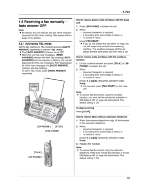 Page 334. Fax
33
4.6 Receiving a fax manually – 
Auto answer OFF
Note:
LBy default, the unit reduces the size of the received 
document to 92% when printing (See feature #36 on 
page 47 for details).
4.6.1 Activating TEL mode
Set the fax machine to TEL mode by pressing {AU TO  
ANSWER} repeatedly to display “TEL MODE”.
LThe {AUTO ANSWER} indicator turns OFF.
LWhen the unit has new messages, {AU TO  
ANSWER} indicator will flash. By pressing {AU TO  
ANSWER} when the indicator is flashing, the unit will 
play...