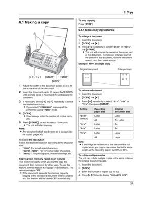 Page 376. Copy
37
6 Copy Copying
6.1 Making a copy
1Adjust the width of the document guides (1) to fit 
the actual size of the document.
2Insert the document (up to 10 pages) FACE DOWN 
until a single beep is heard and the unit grasps the 
document.
3If necessary, press {A} or {B} repeatedly to select 
the desired resolution.
LIf you select “STANDARD”, copying will be 
performed using “FINE” mode.
4{COPY}
LIf necessary, enter the number of copies (up to 
20).
5Press {START}, or wait for about 15 seconds.
LThe...