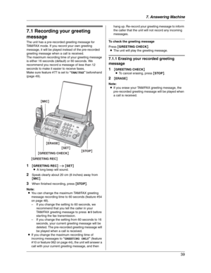 Page 397. Answering Machine
39
7 Answering Mach in e Greeting
7.1 Recording your greeting 
message
The unit has a pre-recorded greeting message for 
TAM/FAX mode. If you record your own greeting 
message, it will be played instead of the pre-recorded 
greeting message when a call is received.
The maximum recording time of your greeting message 
is either 16 seconds (default) or 60 seconds. We 
recommend you record a message of less than 12 
seconds to make it easier to receive faxes.
Make sure feature #77 is...