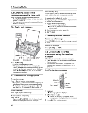 Page 407. Answering Machine
40
Incoming  Mes sag es
7.2 Listening to recorded 
messages using the base unit
When the unit has recorded new voice messages:
–The {AUTO ANSWER} indicator will flash when auto 
answer is turned ON.
– The total number of recorded messages will flash on 
the base unit display.
7.2.1 To play back messages
Press {PLAYBACK}.
LOnly new messages will be played.
LAfter playing back all of the new messages, the 
{AUTO ANSWER} indicator will stop flashing but will 
remain lit up when auto...